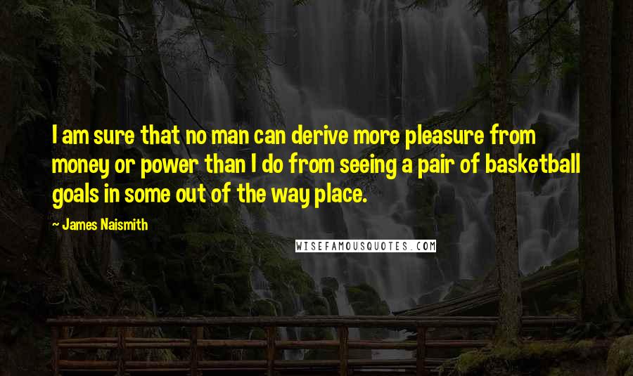 James Naismith Quotes: I am sure that no man can derive more pleasure from money or power than I do from seeing a pair of basketball goals in some out of the way place.