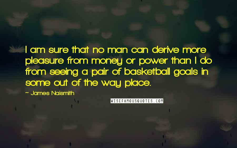 James Naismith Quotes: I am sure that no man can derive more pleasure from money or power than I do from seeing a pair of basketball goals in some out of the way place.