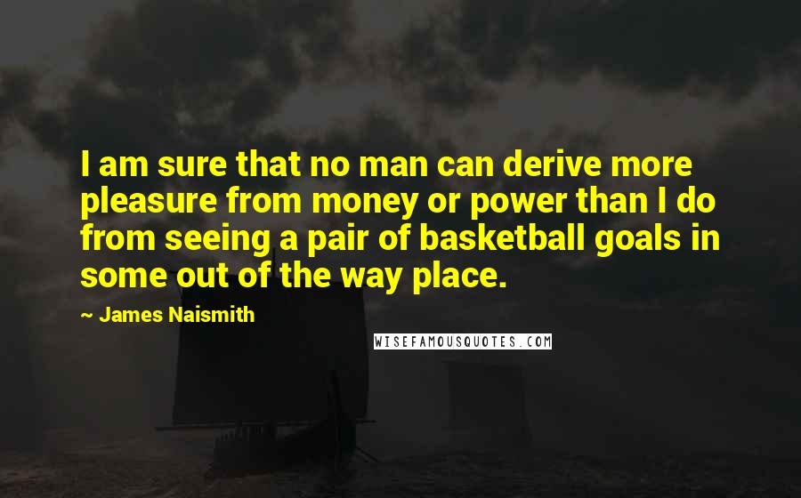 James Naismith Quotes: I am sure that no man can derive more pleasure from money or power than I do from seeing a pair of basketball goals in some out of the way place.