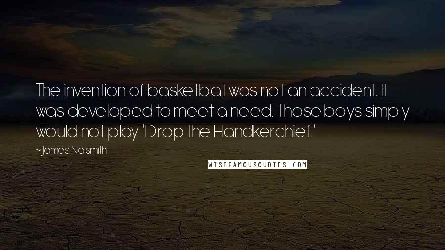 James Naismith Quotes: The invention of basketball was not an accident. It was developed to meet a need. Those boys simply would not play 'Drop the Handkerchief.'