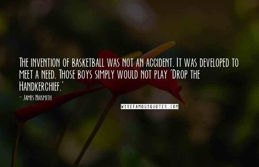 James Naismith Quotes: The invention of basketball was not an accident. It was developed to meet a need. Those boys simply would not play 'Drop the Handkerchief.'