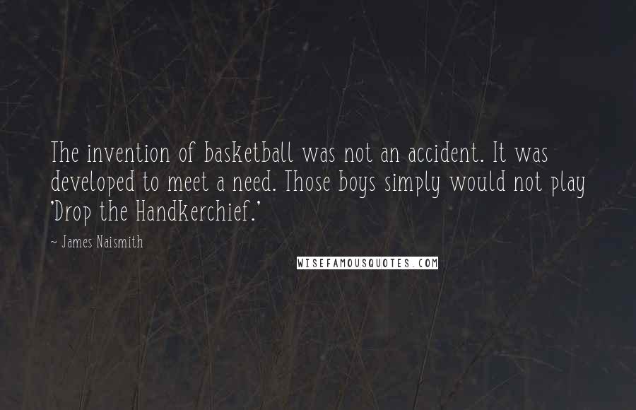 James Naismith Quotes: The invention of basketball was not an accident. It was developed to meet a need. Those boys simply would not play 'Drop the Handkerchief.'