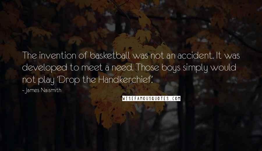 James Naismith Quotes: The invention of basketball was not an accident. It was developed to meet a need. Those boys simply would not play 'Drop the Handkerchief.'