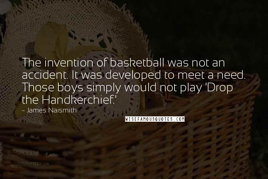 James Naismith Quotes: The invention of basketball was not an accident. It was developed to meet a need. Those boys simply would not play 'Drop the Handkerchief.'