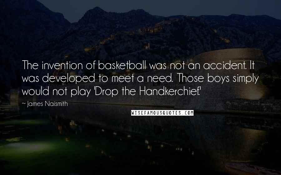 James Naismith Quotes: The invention of basketball was not an accident. It was developed to meet a need. Those boys simply would not play 'Drop the Handkerchief.'