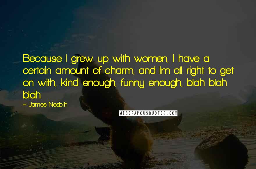 James Nesbitt Quotes: Because I grew up with women, I have a certain amount of charm, and I'm all right to get on with, kind enough, funny enough, blah blah blah.