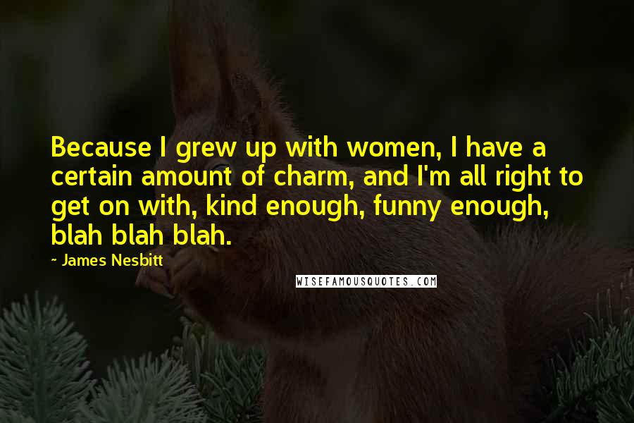 James Nesbitt Quotes: Because I grew up with women, I have a certain amount of charm, and I'm all right to get on with, kind enough, funny enough, blah blah blah.