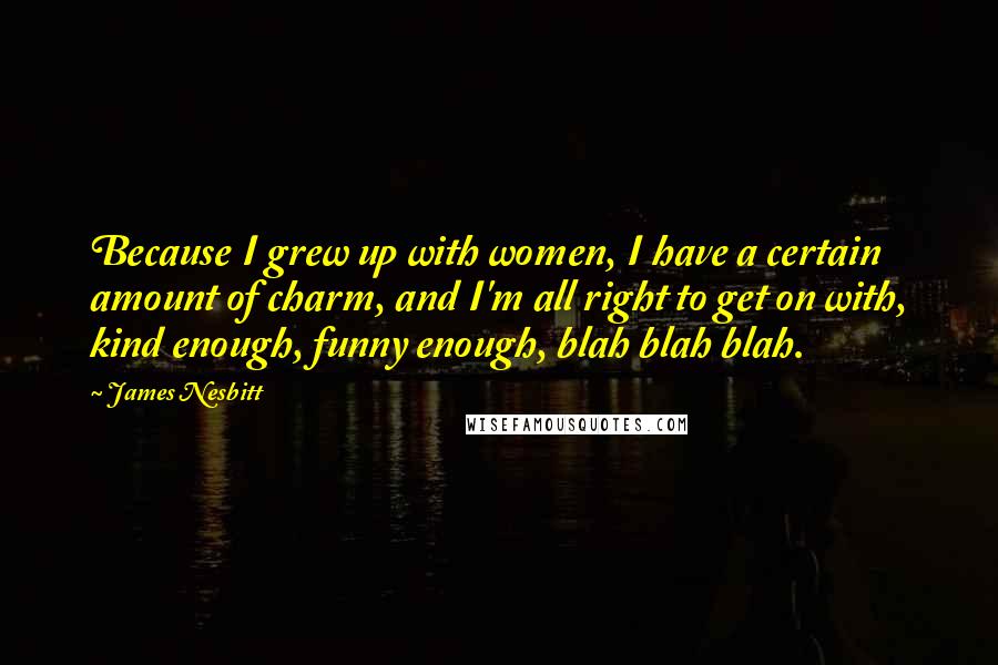 James Nesbitt Quotes: Because I grew up with women, I have a certain amount of charm, and I'm all right to get on with, kind enough, funny enough, blah blah blah.