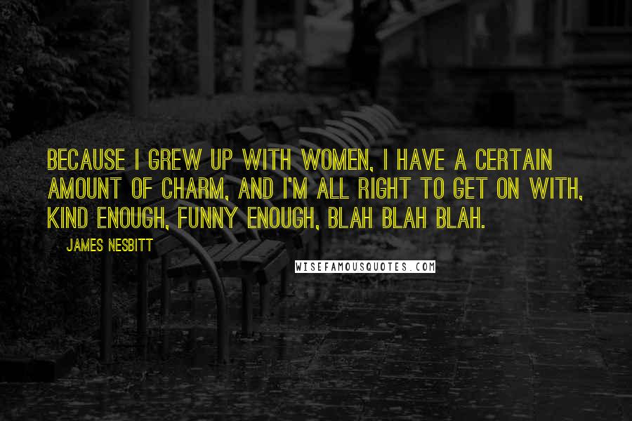 James Nesbitt Quotes: Because I grew up with women, I have a certain amount of charm, and I'm all right to get on with, kind enough, funny enough, blah blah blah.