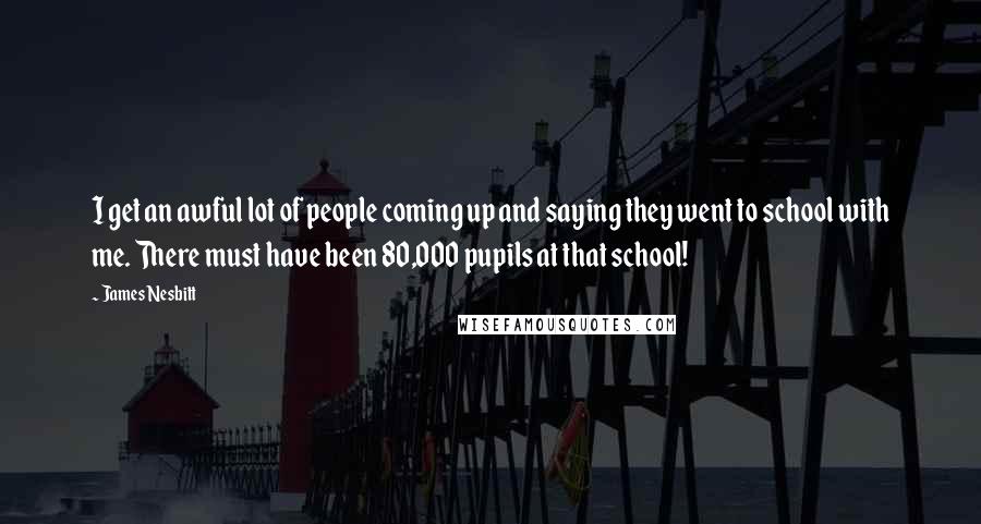 James Nesbitt Quotes: I get an awful lot of people coming up and saying they went to school with me. There must have been 80,000 pupils at that school!