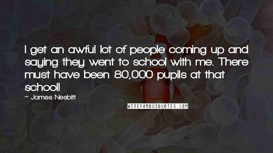 James Nesbitt Quotes: I get an awful lot of people coming up and saying they went to school with me. There must have been 80,000 pupils at that school!