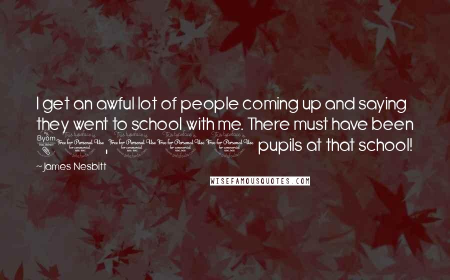 James Nesbitt Quotes: I get an awful lot of people coming up and saying they went to school with me. There must have been 80,000 pupils at that school!