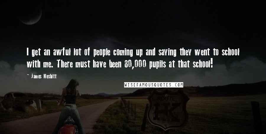 James Nesbitt Quotes: I get an awful lot of people coming up and saying they went to school with me. There must have been 80,000 pupils at that school!