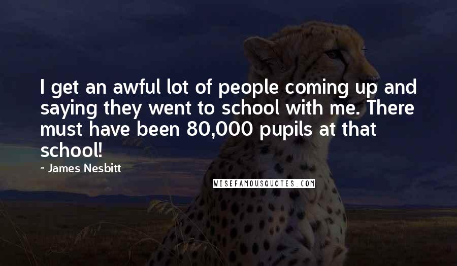 James Nesbitt Quotes: I get an awful lot of people coming up and saying they went to school with me. There must have been 80,000 pupils at that school!