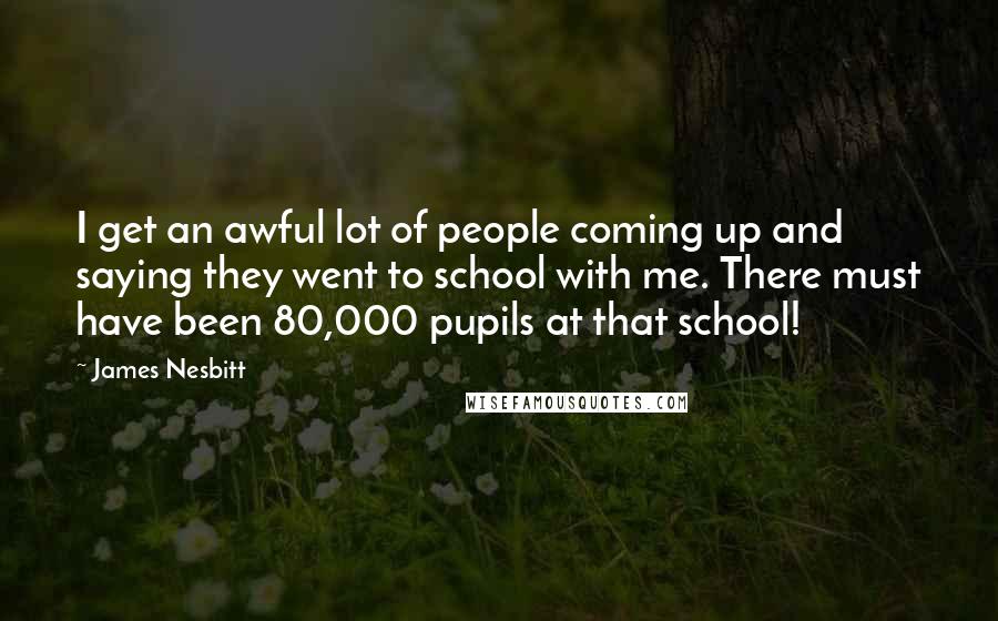 James Nesbitt Quotes: I get an awful lot of people coming up and saying they went to school with me. There must have been 80,000 pupils at that school!