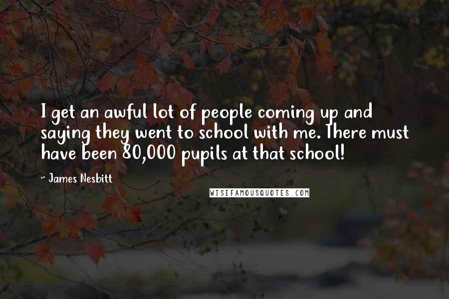 James Nesbitt Quotes: I get an awful lot of people coming up and saying they went to school with me. There must have been 80,000 pupils at that school!