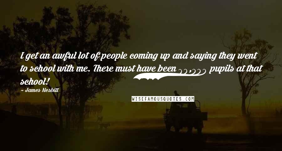 James Nesbitt Quotes: I get an awful lot of people coming up and saying they went to school with me. There must have been 80,000 pupils at that school!