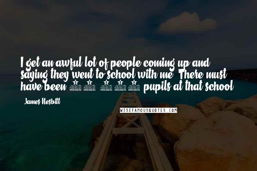 James Nesbitt Quotes: I get an awful lot of people coming up and saying they went to school with me. There must have been 80,000 pupils at that school!