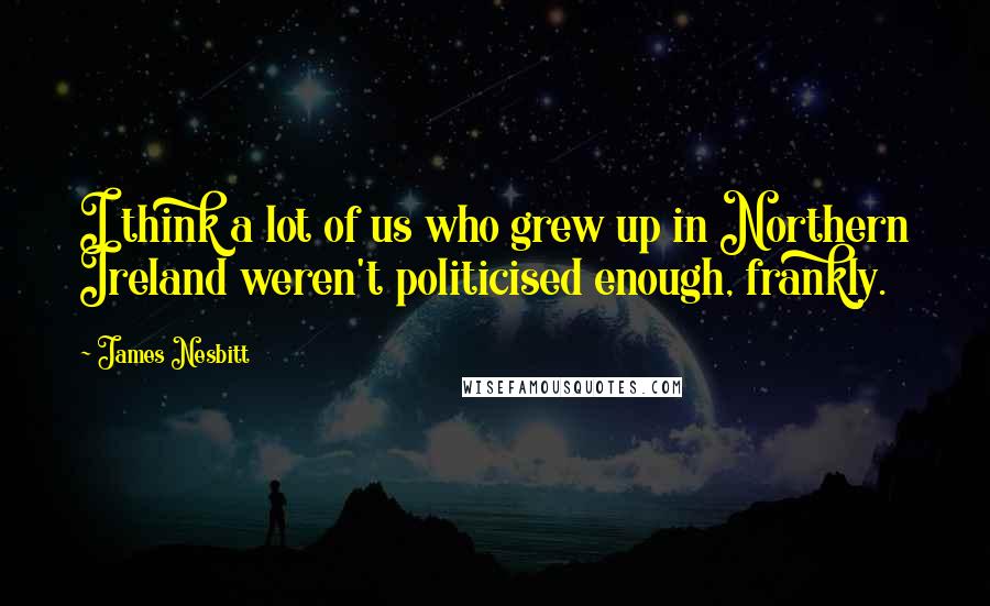 James Nesbitt Quotes: I think a lot of us who grew up in Northern Ireland weren't politicised enough, frankly.