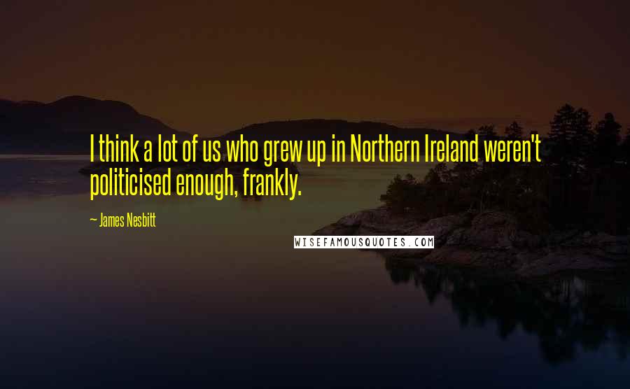 James Nesbitt Quotes: I think a lot of us who grew up in Northern Ireland weren't politicised enough, frankly.