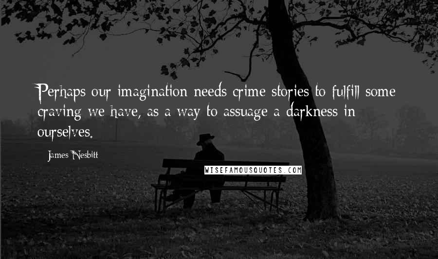 James Nesbitt Quotes: Perhaps our imagination needs crime stories to fulfill some craving we have, as a way to assuage a darkness in ourselves.
