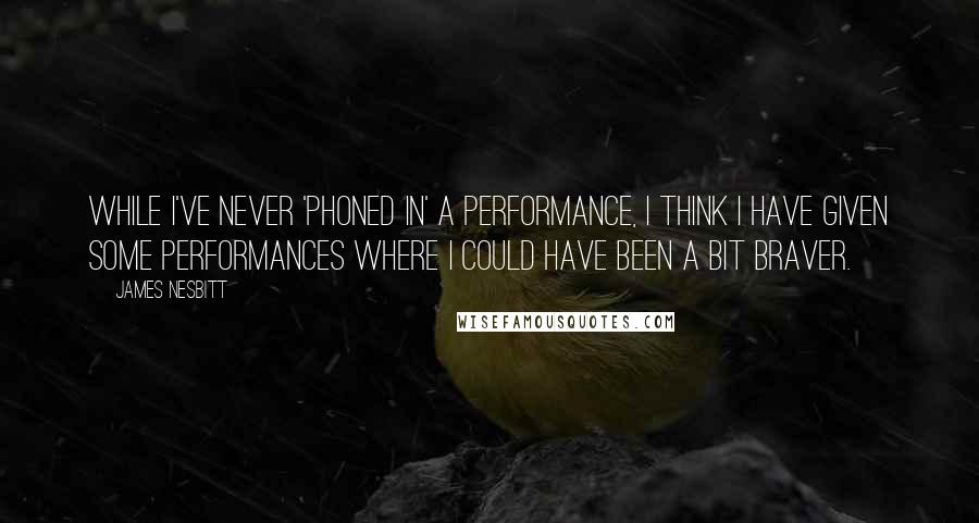 James Nesbitt Quotes: While I've never 'phoned in' a performance, I think I have given some performances where I could have been a bit braver.