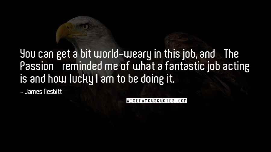 James Nesbitt Quotes: You can get a bit world-weary in this job, and 'The Passion' reminded me of what a fantastic job acting is and how lucky I am to be doing it.