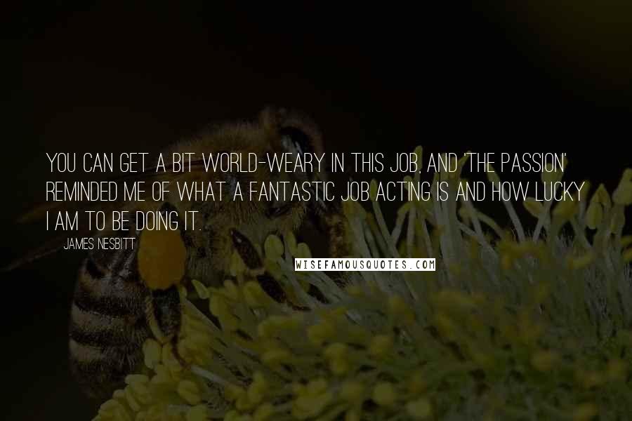 James Nesbitt Quotes: You can get a bit world-weary in this job, and 'The Passion' reminded me of what a fantastic job acting is and how lucky I am to be doing it.