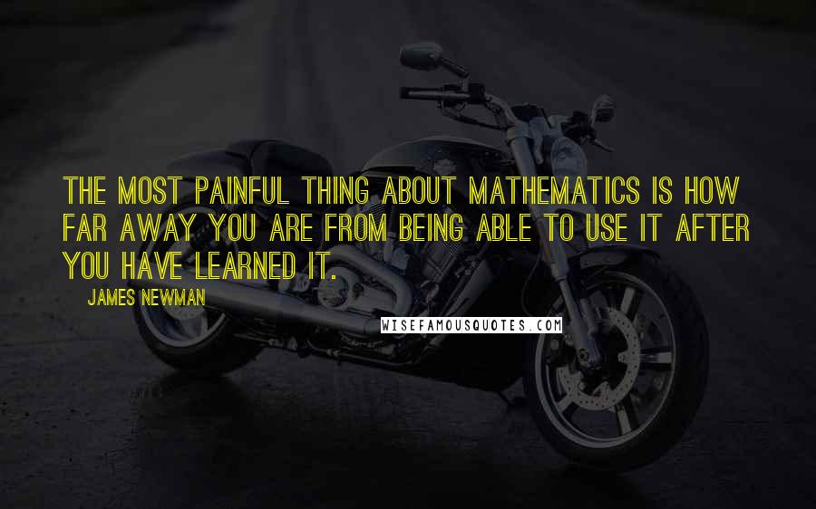 James Newman Quotes: The most painful thing about mathematics is how far away you are from being able to use it after you have learned it.