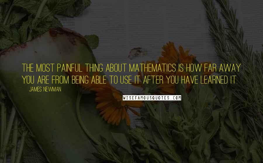 James Newman Quotes: The most painful thing about mathematics is how far away you are from being able to use it after you have learned it.