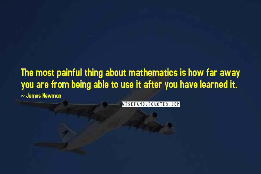 James Newman Quotes: The most painful thing about mathematics is how far away you are from being able to use it after you have learned it.