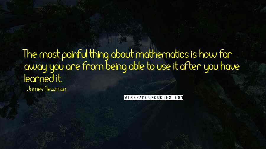 James Newman Quotes: The most painful thing about mathematics is how far away you are from being able to use it after you have learned it.