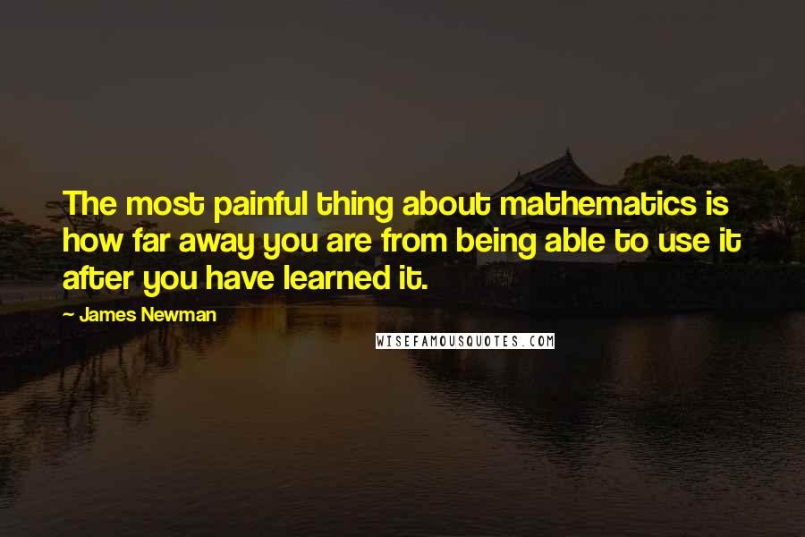 James Newman Quotes: The most painful thing about mathematics is how far away you are from being able to use it after you have learned it.