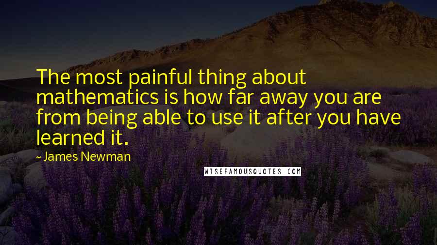 James Newman Quotes: The most painful thing about mathematics is how far away you are from being able to use it after you have learned it.