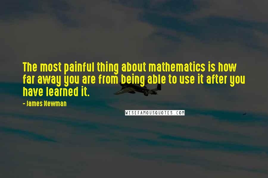 James Newman Quotes: The most painful thing about mathematics is how far away you are from being able to use it after you have learned it.