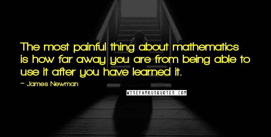 James Newman Quotes: The most painful thing about mathematics is how far away you are from being able to use it after you have learned it.