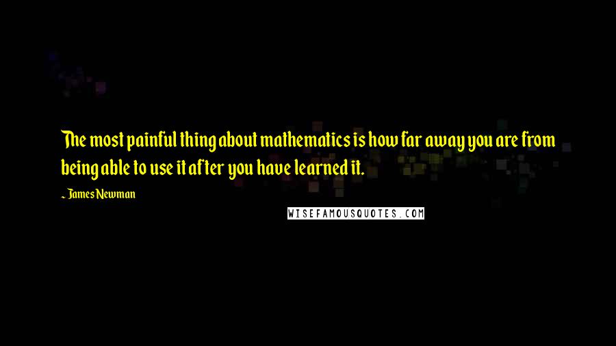James Newman Quotes: The most painful thing about mathematics is how far away you are from being able to use it after you have learned it.