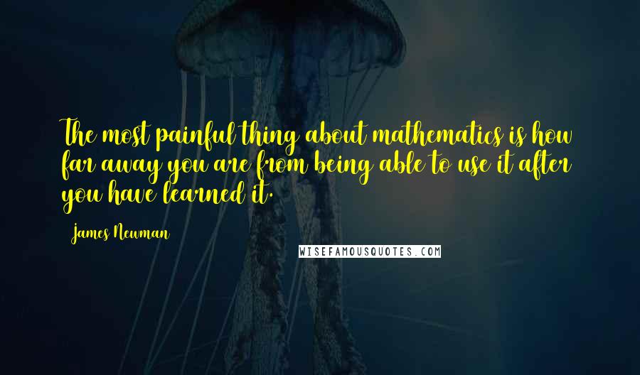 James Newman Quotes: The most painful thing about mathematics is how far away you are from being able to use it after you have learned it.