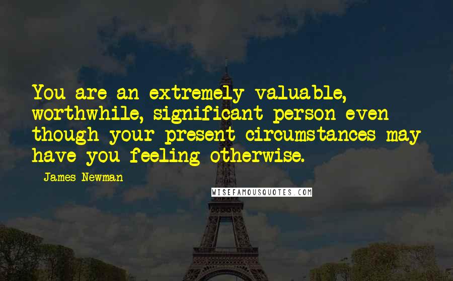 James Newman Quotes: You are an extremely valuable, worthwhile, significant person even though your present circumstances may have you feeling otherwise.