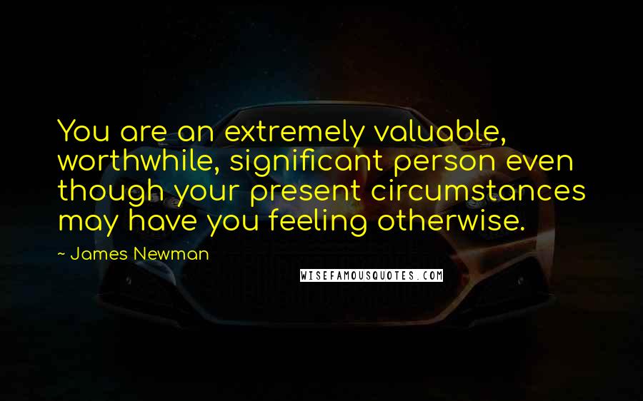 James Newman Quotes: You are an extremely valuable, worthwhile, significant person even though your present circumstances may have you feeling otherwise.