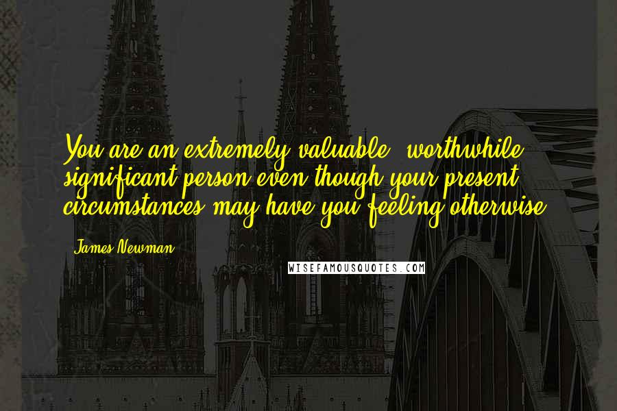 James Newman Quotes: You are an extremely valuable, worthwhile, significant person even though your present circumstances may have you feeling otherwise.