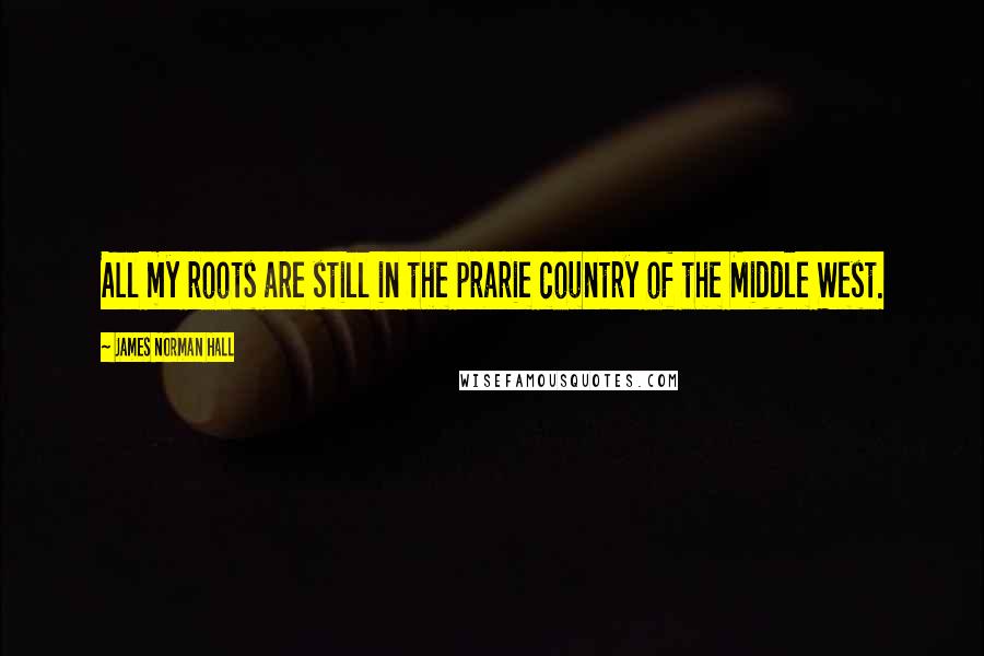 James Norman Hall Quotes: All my roots are still in the prarie country of the Middle West.