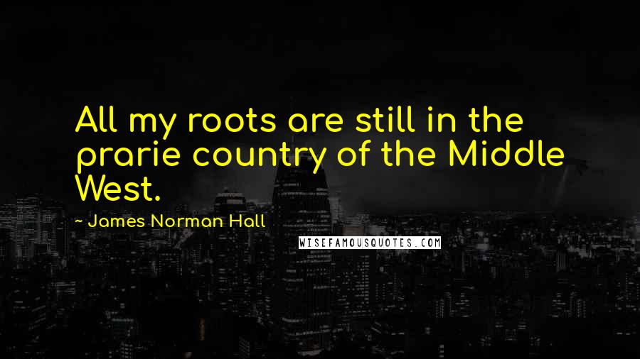 James Norman Hall Quotes: All my roots are still in the prarie country of the Middle West.