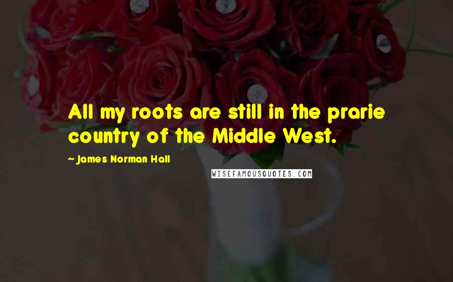 James Norman Hall Quotes: All my roots are still in the prarie country of the Middle West.