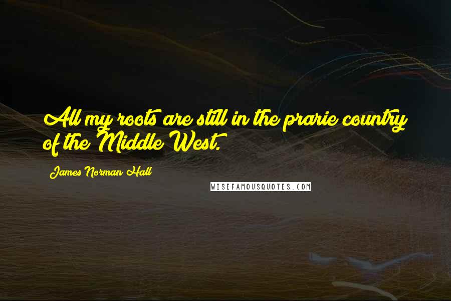 James Norman Hall Quotes: All my roots are still in the prarie country of the Middle West.