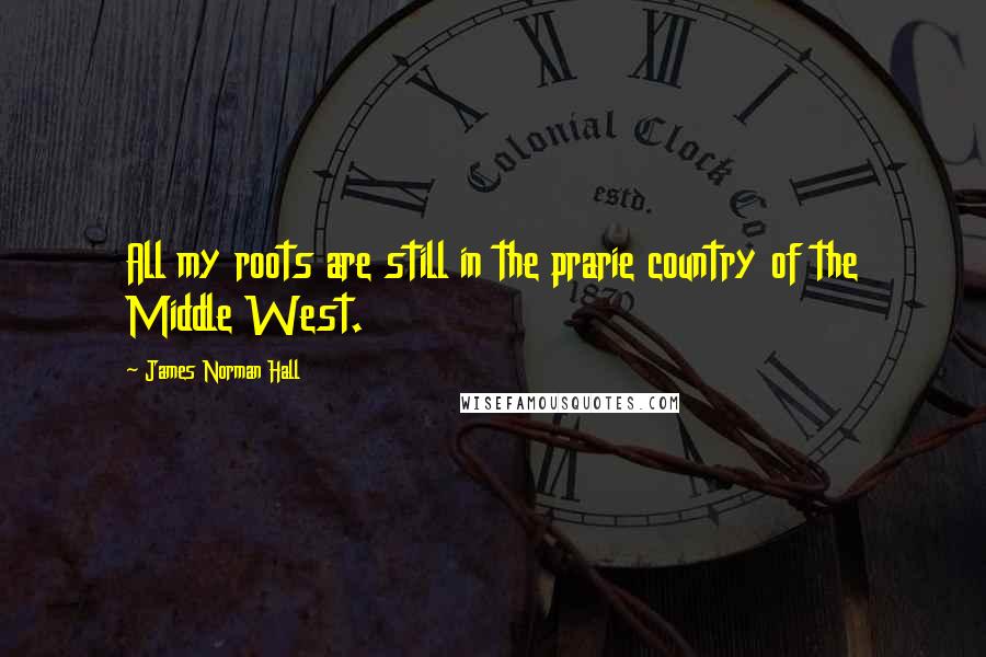 James Norman Hall Quotes: All my roots are still in the prarie country of the Middle West.