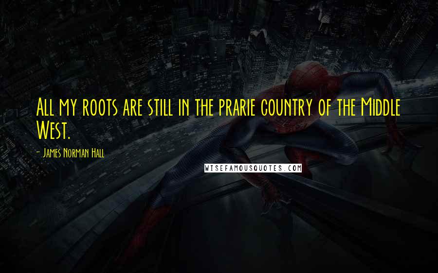 James Norman Hall Quotes: All my roots are still in the prarie country of the Middle West.