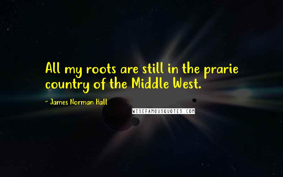 James Norman Hall Quotes: All my roots are still in the prarie country of the Middle West.