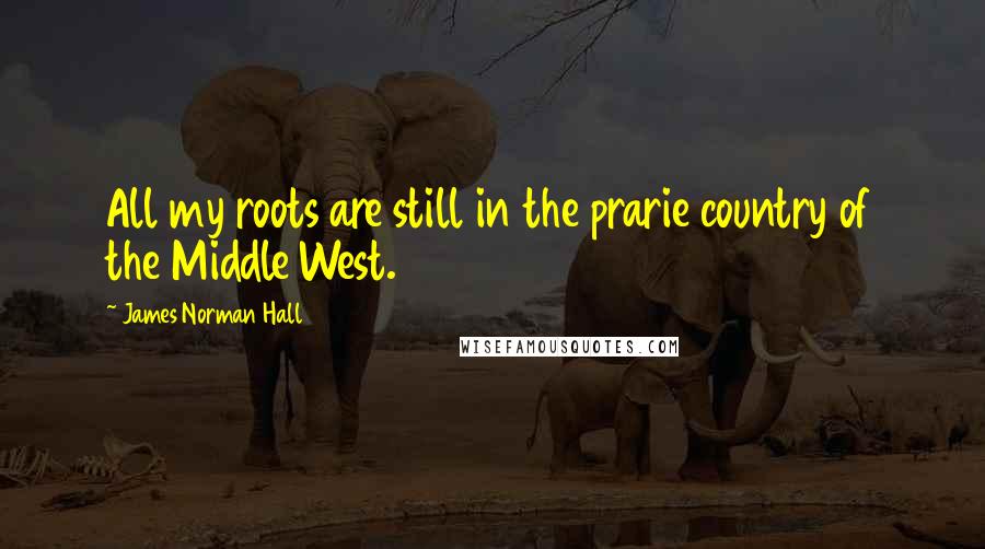 James Norman Hall Quotes: All my roots are still in the prarie country of the Middle West.