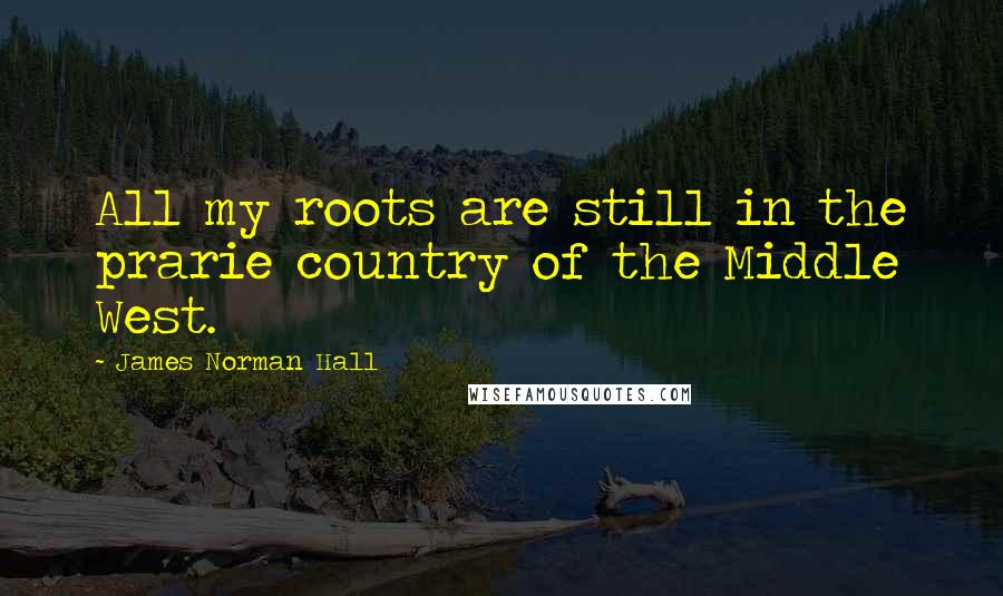 James Norman Hall Quotes: All my roots are still in the prarie country of the Middle West.